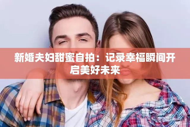 新婚夫妇甜蜜自拍：记录幸福瞬间开启美好未来