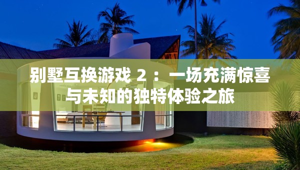 别墅互换游戏 2 ：一场充满惊喜与未知的独特体验之旅