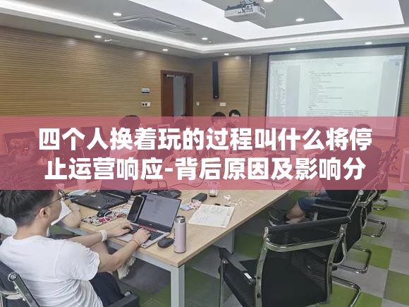 四个人换着玩的过程叫什么将停止运营响应-背后原因及影响分析