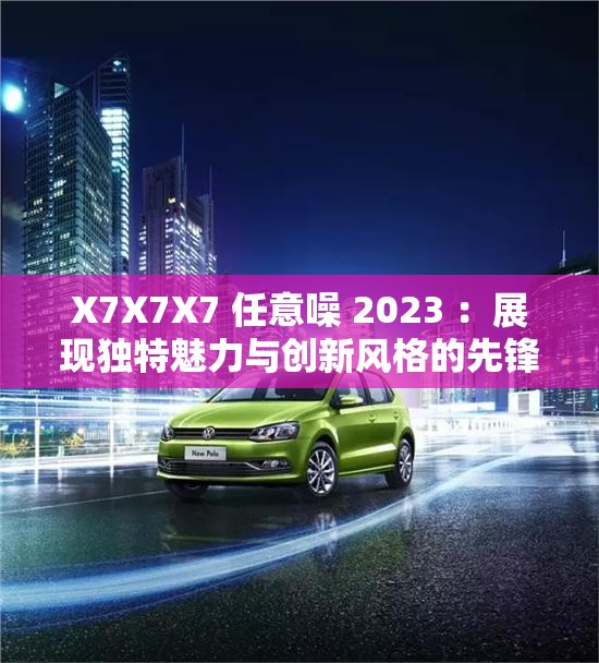 X7X7X7 任意噪 2023 ：展现独特魅力与创新风格的先锋之作