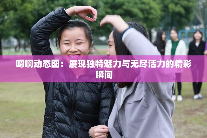 嗯啊动态图：展现独特魅力与无尽活力的精彩瞬间