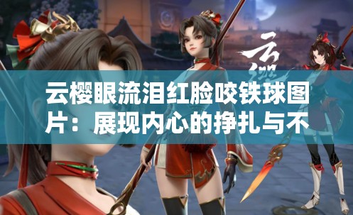 云樱眼流泪红脸咬铁球图片：展现内心的挣扎与不屈