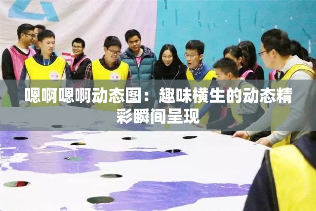 嗯啊嗯啊动态图：趣味横生的动态精彩瞬间呈现