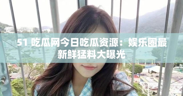 51 吃瓜网今日吃瓜资源：娱乐圈最新鲜猛料大曝光