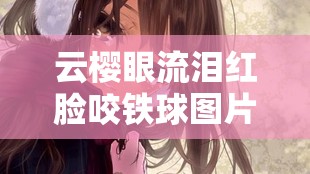 云樱眼流泪红脸咬铁球图片：展现内心的挣扎与不屈