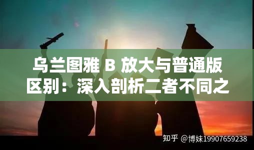 乌兰图雅 B 放大与普通版区别：深入剖析二者不同之处