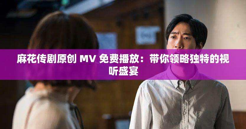 麻花传剧原创 MV 免费播放：带你领略独特的视听盛宴