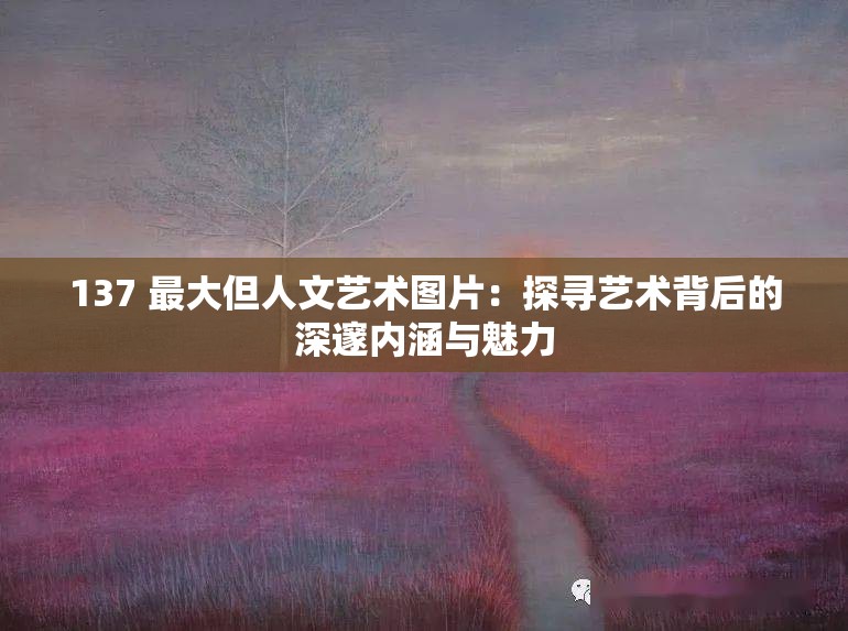 137 最大但人文艺术图片：探寻艺术背后的深邃内涵与魅力