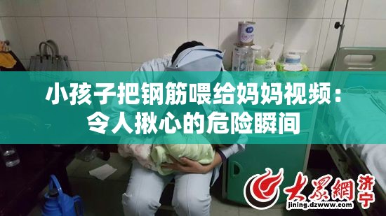 小孩子把钢筋喂给妈妈视频：令人揪心的危险瞬间