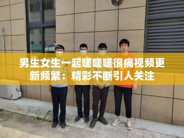 男生女生一起嗟嗟嗟很痛视频更新频繁：精彩不断引人关注