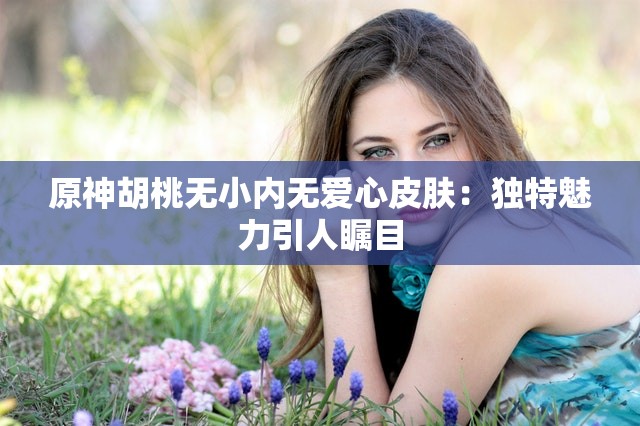 原神胡桃无小内无爱心皮肤：独特魅力引人瞩目