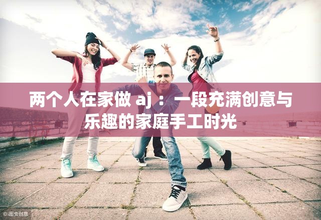 两个人在家做 aj ：一段充满创意与乐趣的家庭手工时光