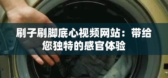 刷子刷脚底心视频网站：带给您独特的感官体验