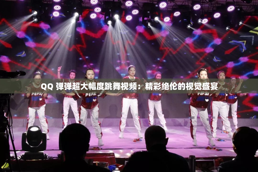 QQ 弹弹超大幅度跳舞视频：精彩绝伦的视觉盛宴