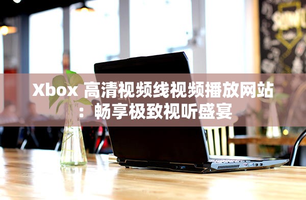 Xbox 高清视频线视频播放网站：畅享极致视听盛宴