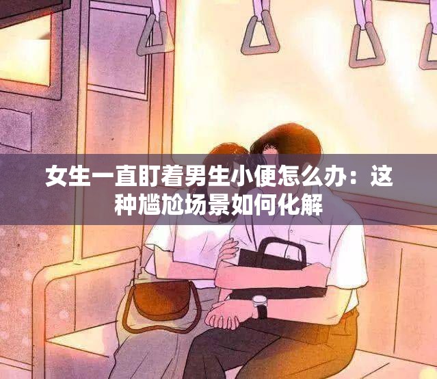 女生一直盯着男生小便怎么办：这种尴尬场景如何化解