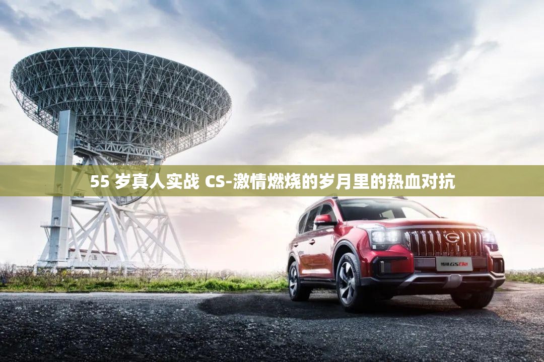 55 岁真人实战 CS-激情燃烧的岁月里的热血对抗