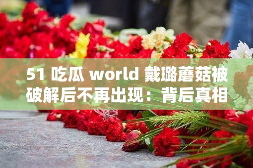 51 吃瓜 world 戴璐蘑菇被破解后不再出现：背后真相令人深思