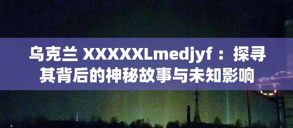 乌克兰 XXXXXLmedjyf ：探寻其背后的神秘故事与未知影响