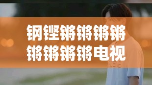 钢铿锵锵锵锵锵锵锵锵电视剧：一部震撼心灵的传奇之作