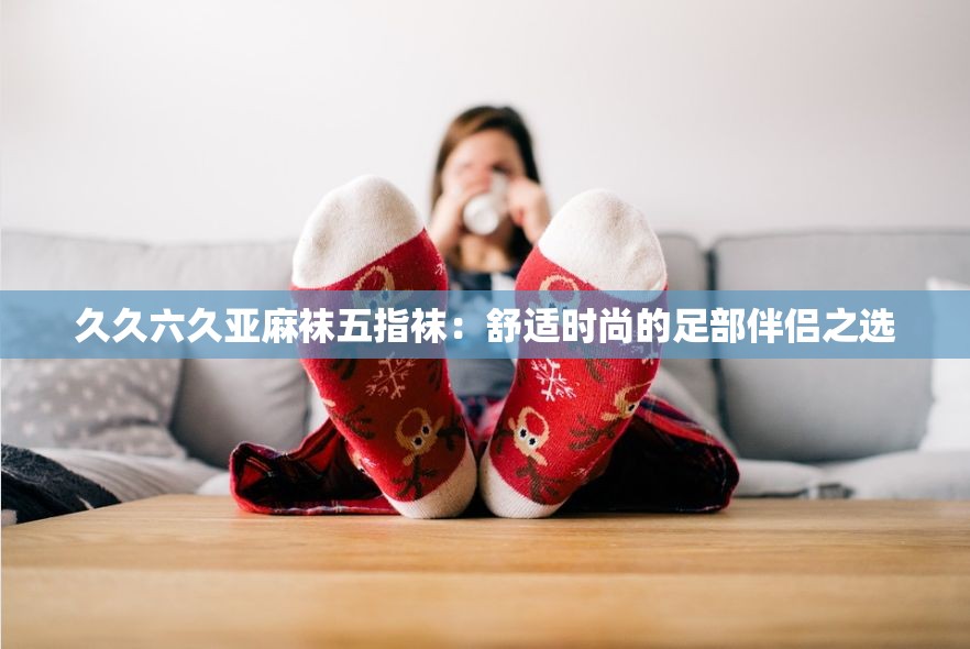 久久六久亚麻袜五指袜：舒适时尚的足部伴侣之选