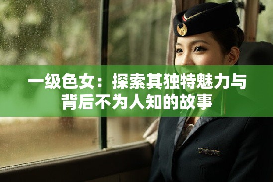 一级色女：探索其独特魅力与背后不为人知的故事