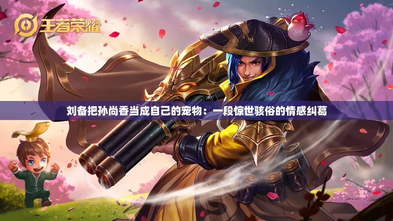 刘备把孙尚香当成自己的宠物：一段惊世骇俗的情感纠葛