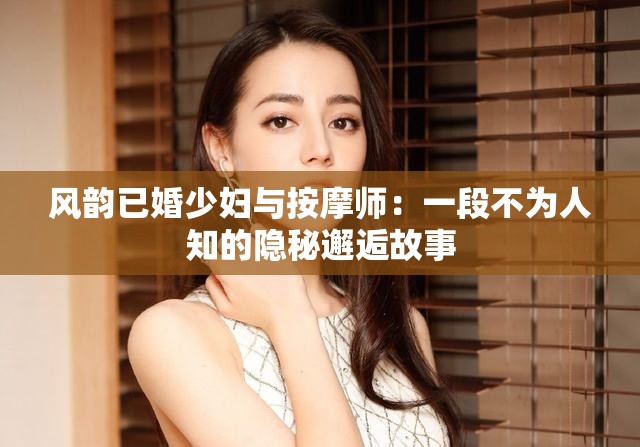 风韵已婚少妇与按摩师：一段不为人知的隐秘邂逅故事