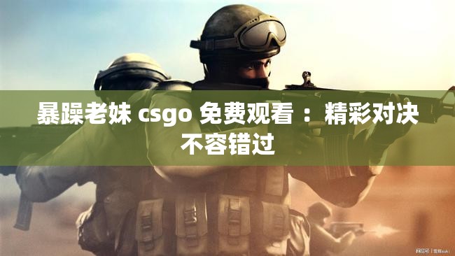 暴躁老妹 csgo 免费观看 ：精彩对决不容错过