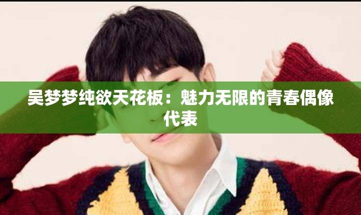 吴梦梦纯欲天花板：魅力无限的青春偶像代表