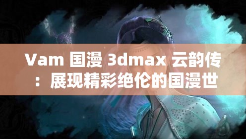 Vam 国漫 3dmax 云韵传 ：展现精彩绝伦的国漫世界