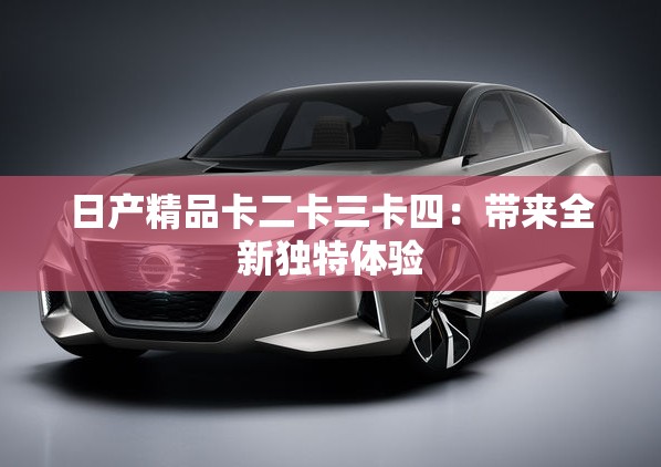 日产精品卡二卡三卡四：带来全新独特体验