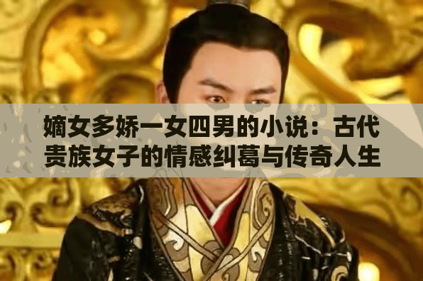 嫡女多娇一女四男的小说：古代贵族女子的情感纠葛与传奇人生