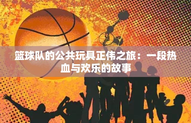 篮球队的公共玩具正伟之旅：一段热血与欢乐的故事