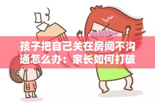 孩子把自己关在房间不沟通怎么办：家长如何打破沟通障碍
