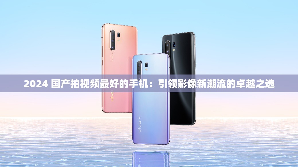 2024 国产拍视频最好的手机：引领影像新潮流的卓越之选