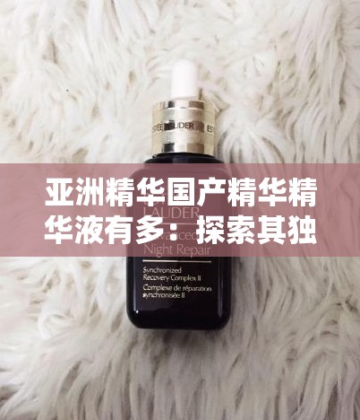 亚洲精华国产精华精华液有多：探索其独特魅力与功效奥秘