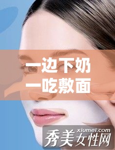 一边下奶一吃敷面膜视频 60 分钟在线观看：全程精彩不容错过