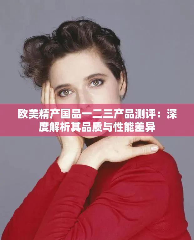 欧美精产国品一二三产品测评：深度解析其品质与性能差异