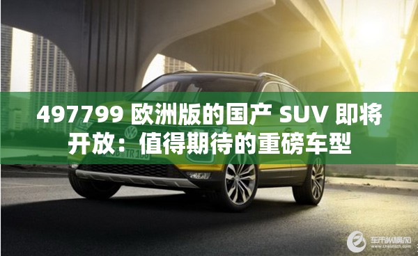 497799 欧洲版的国产 SUV 即将开放：值得期待的重磅车型