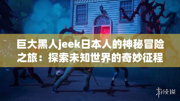 巨大黑人jeek日本人的神秘冒险之旅：探索未知世界的奇妙征程