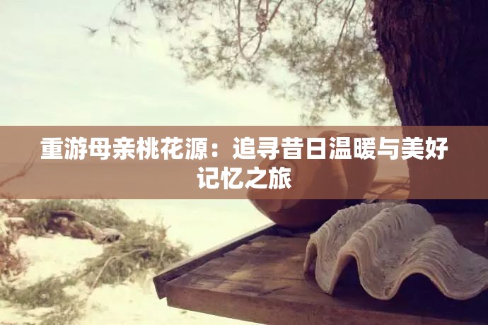 重游母亲桃花源：追寻昔日温暖与美好记忆之旅