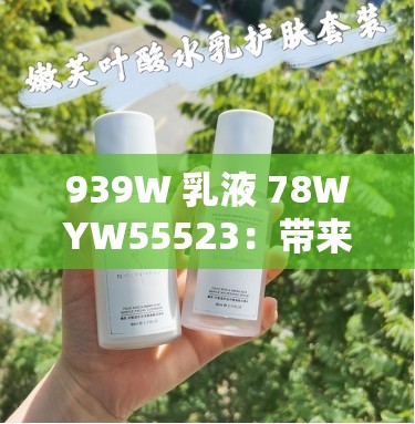 939W 乳液 78WYW55523：带来全新护肤体验