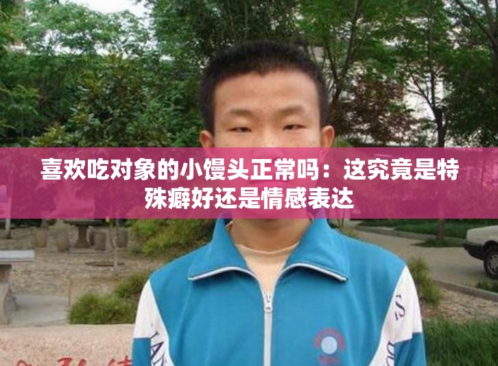 喜欢吃对象的小馒头正常吗：这究竟是特殊癖好还是情感表达