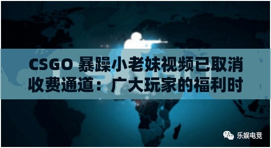 CSGO 暴躁小老妹视频已取消收费通道：广大玩家的福利时刻