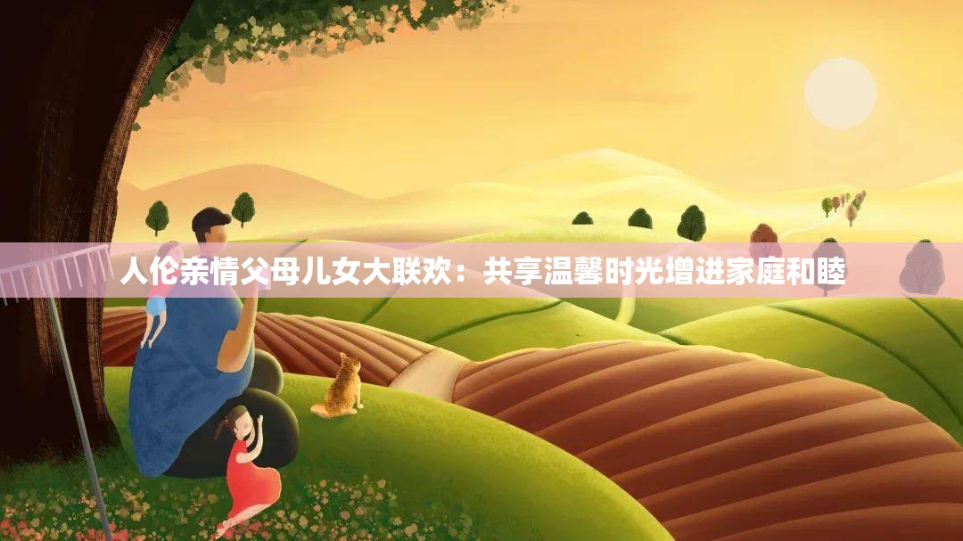 人伦亲情父母儿女大联欢：共享温馨时光增进家庭和睦