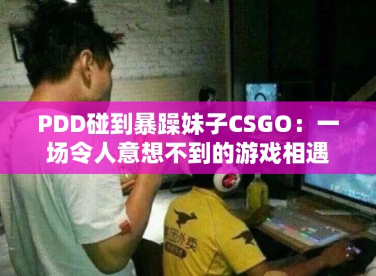 PDD碰到暴躁妹子CSGO：一场令人意想不到的游戏相遇