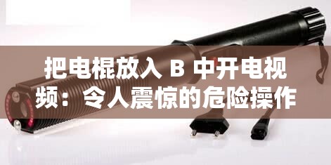 把电棍放入 B 中开电视频：令人震惊的危险操作应被禁止