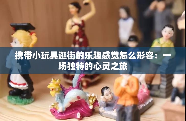 携带小玩具逛街的乐趣感觉怎么形容：一场独特的心灵之旅