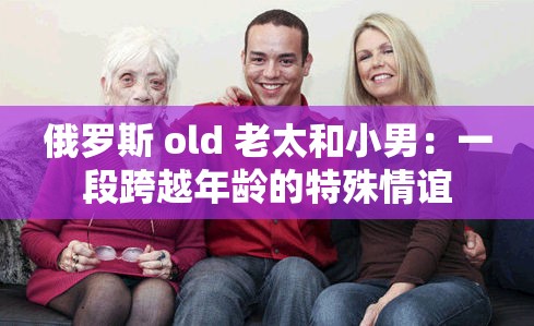 俄罗斯 old 老太和小男：一段跨越年龄的特殊情谊